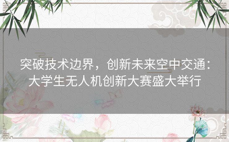 突破技术边界，创新未来空中交通：大学生无人机创新大赛盛大举行