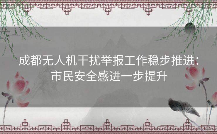 成都无人机干扰举报工作稳步推进：市民安全感进一步提升