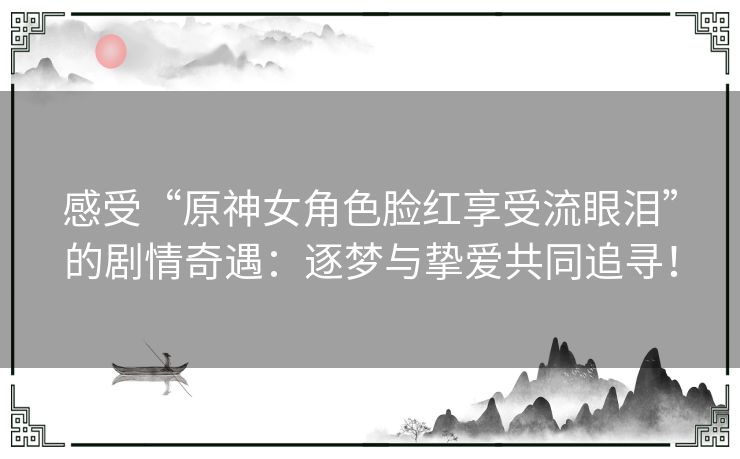 感受“原神女角色脸红享受流眼泪”的剧情奇遇：逐梦与挚爱共同追寻！