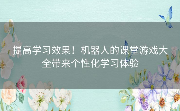 提高学习效果！机器人的课堂游戏大全带来个性化学习体验