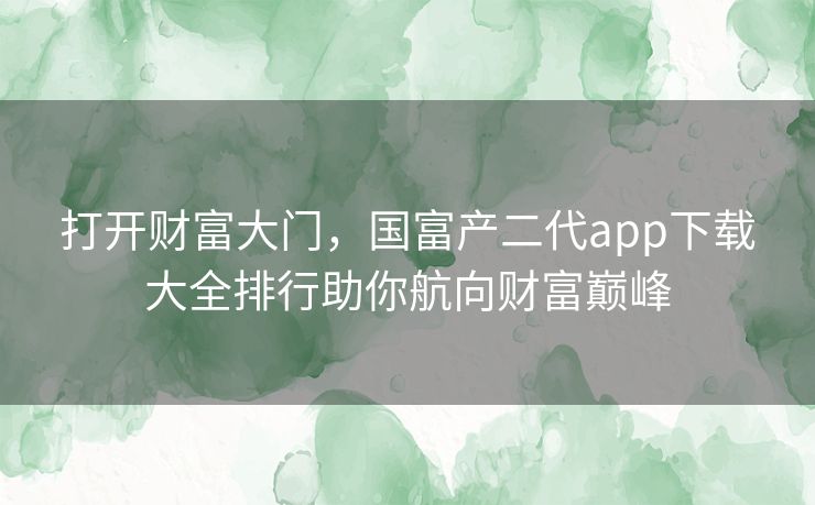 打开财富大门，国富产二代app下载大全排行助你航向财富巅峰