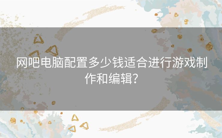 网吧电脑配置多少钱适合进行游戏制作和编辑？