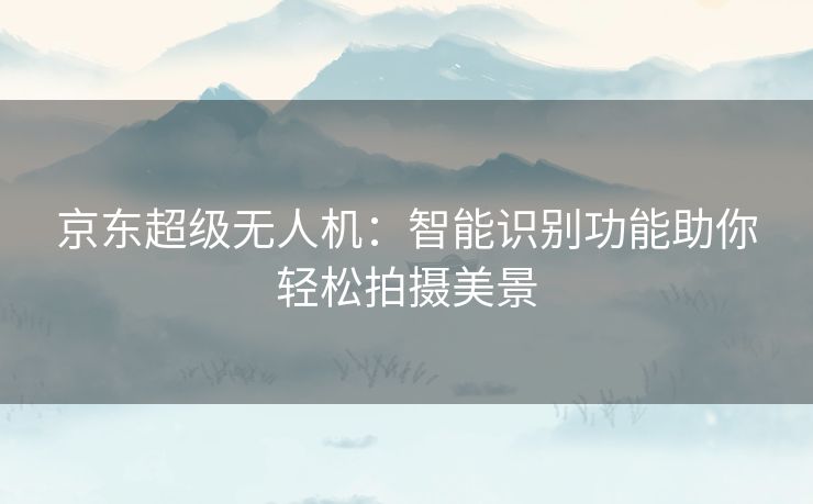 京东超级无人机：智能识别功能助你轻松拍摄美景