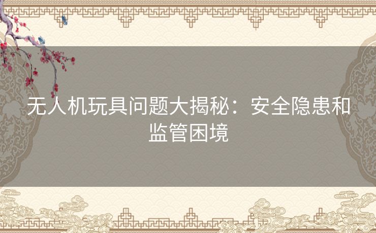 无人机玩具问题大揭秘：安全隐患和监管困境
