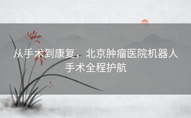 从手术到康复，北京肿瘤医院机器人手术全程护航