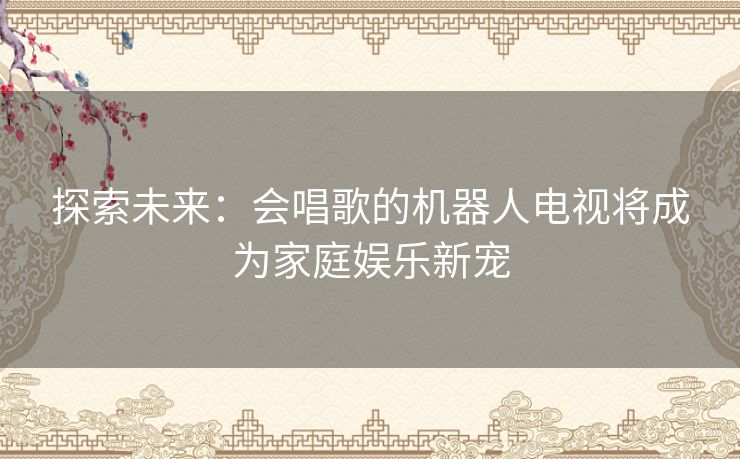 探索未来：会唱歌的机器人电视将成为家庭娱乐新宠