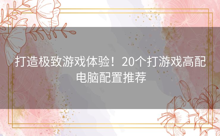 打造极致游戏体验！20个打游戏高配电脑配置推荐