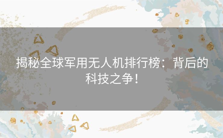 揭秘全球军用无人机排行榜：背后的科技之争！
