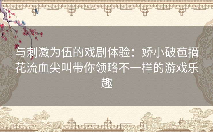 与刺激为伍的戏剧体验：娇小破苞摘花流血尖叫带你领略不一样的游戏乐趣