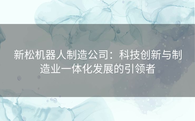 新松机器人制造公司：科技创新与制造业一体化发展的引领者
