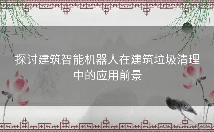 探讨建筑智能机器人在建筑垃圾清理中的应用前景