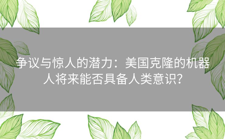 争议与惊人的潜力：美国克隆的机器人将来能否具备人类意识？