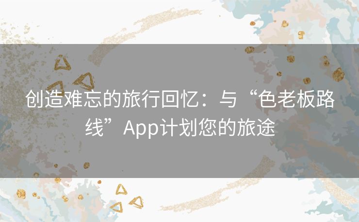 创造难忘的旅行回忆：与“色老板路线”App计划您的旅途