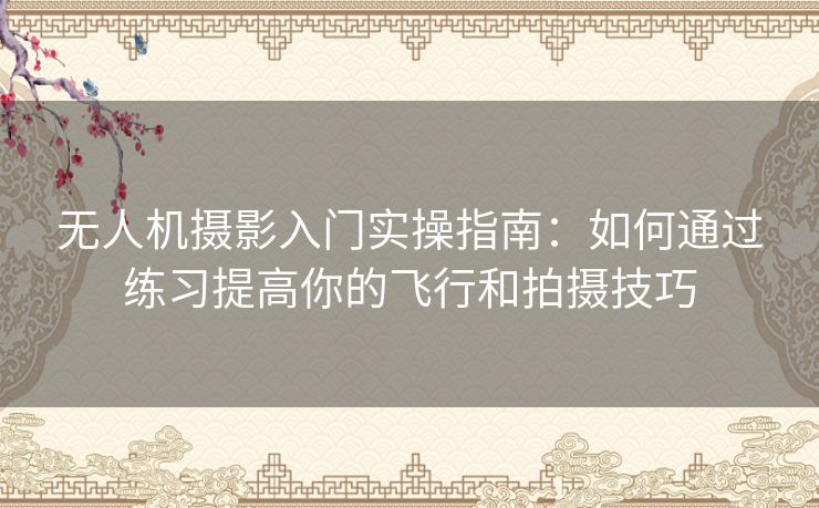 无人机摄影入门实操指南：如何通过练习提高你的飞行和拍摄技巧