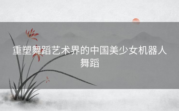 重塑舞蹈艺术界的中国美少女机器人舞蹈