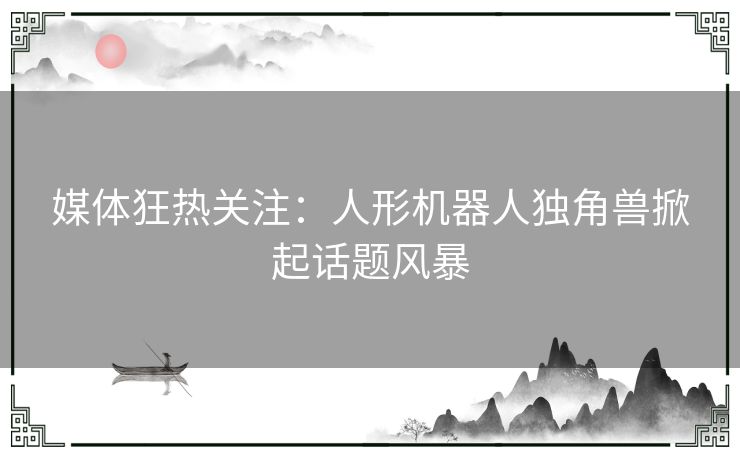 媒体狂热关注：人形机器人独角兽掀起话题风暴