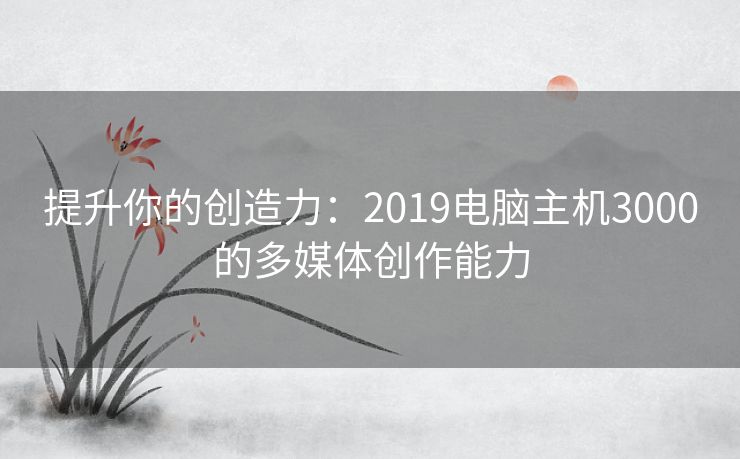 提升你的创造力：2019电脑主机3000的多媒体创作能力