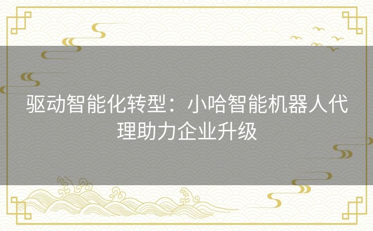 驱动智能化转型：小哈智能机器人代理助力企业升级
