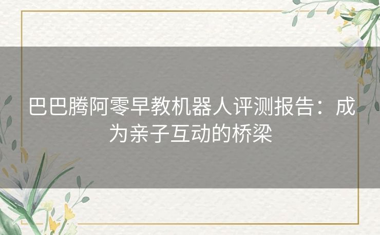 巴巴腾阿零早教机器人评测报告：成为亲子互动的桥梁