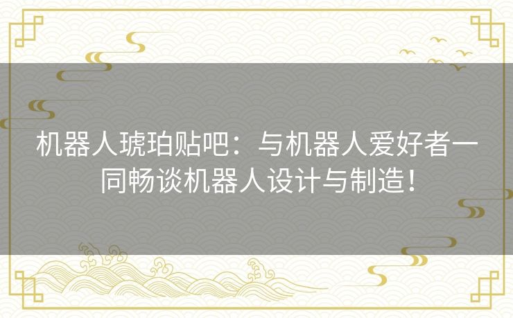 机器人琥珀贴吧：与机器人爱好者一同畅谈机器人设计与制造！