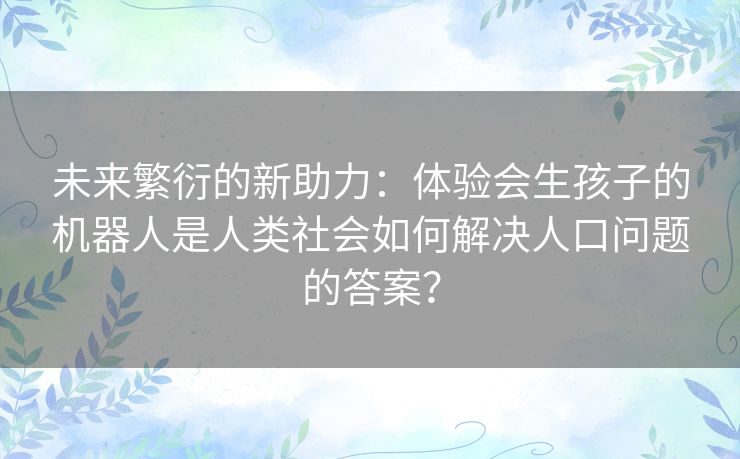 未来繁衍的新助力：体验会生孩子的机器人是人类社会如何解决人口问题的答案？