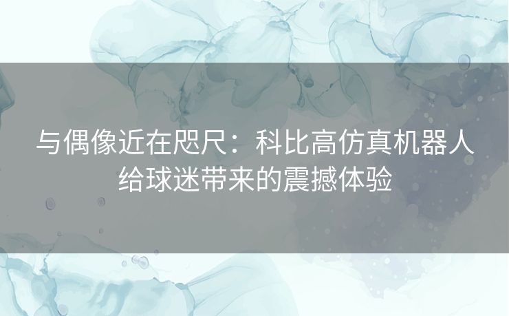 与偶像近在咫尺：科比高仿真机器人给球迷带来的震撼体验