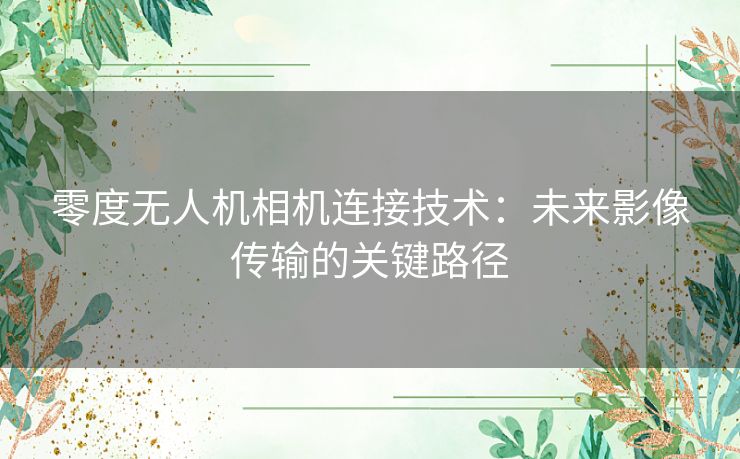 零度无人机相机连接技术：未来影像传输的关键路径