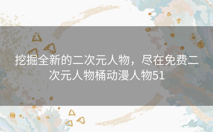 挖掘全新的二次元人物，尽在免费二次元人物桶动漫人物51