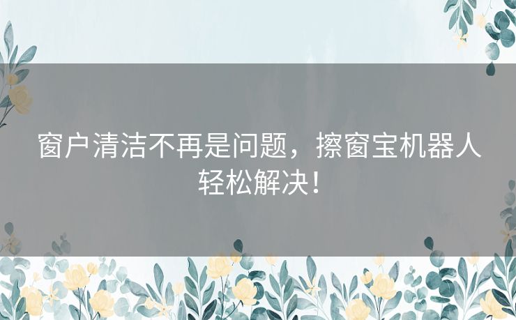 窗户清洁不再是问题，擦窗宝机器人轻松解决！