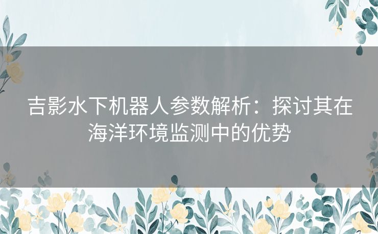 吉影水下机器人参数解析：探讨其在海洋环境监测中的优势