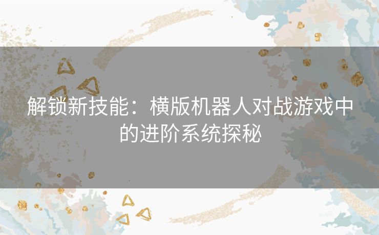 解锁新技能：横版机器人对战游戏中的进阶系统探秘