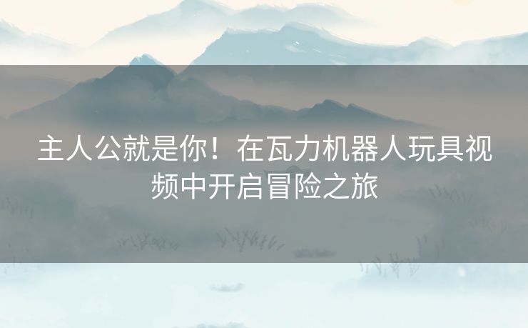 主人公就是你！在瓦力机器人玩具视频中开启冒险之旅