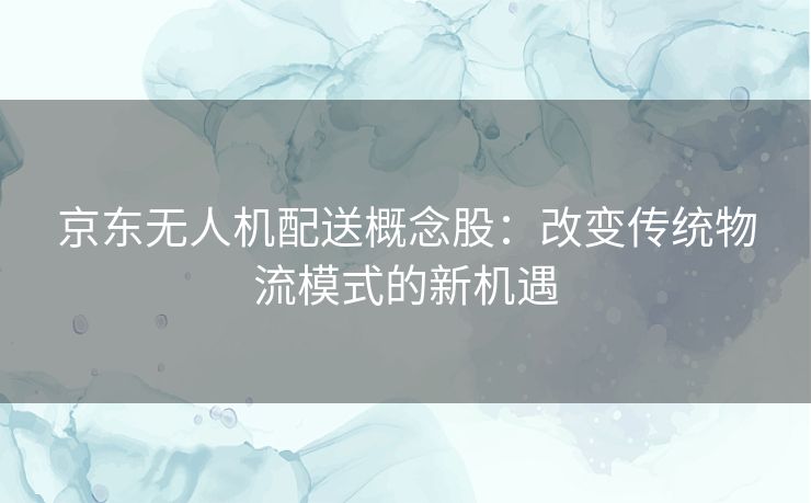 京东无人机配送概念股：改变传统物流模式的新机遇