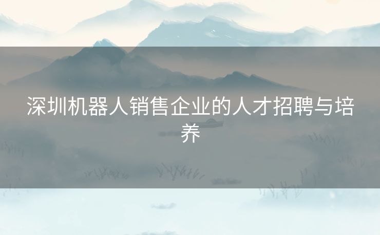 深圳机器人销售企业的人才招聘与培养