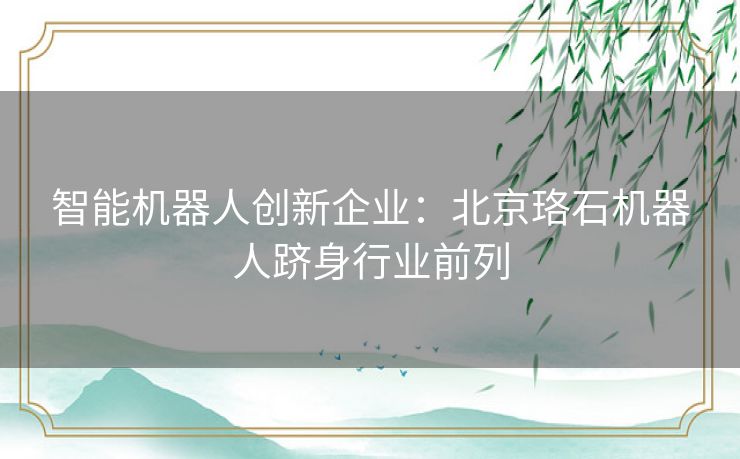 智能机器人创新企业：北京珞石机器人跻身行业前列