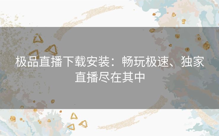 极品直播下载安装：畅玩极速、独家直播尽在其中