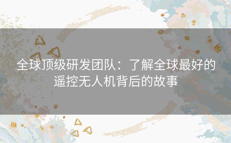 全球顶级研发团队：了解全球最好的遥控无人机背后的故事