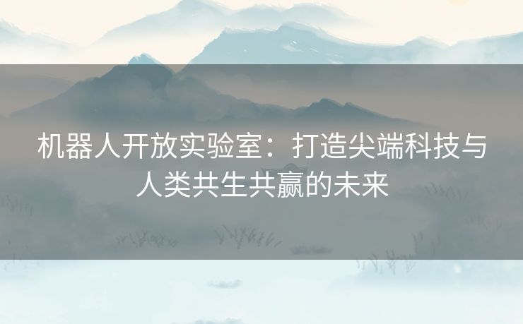 机器人开放实验室：打造尖端科技与人类共生共赢的未来