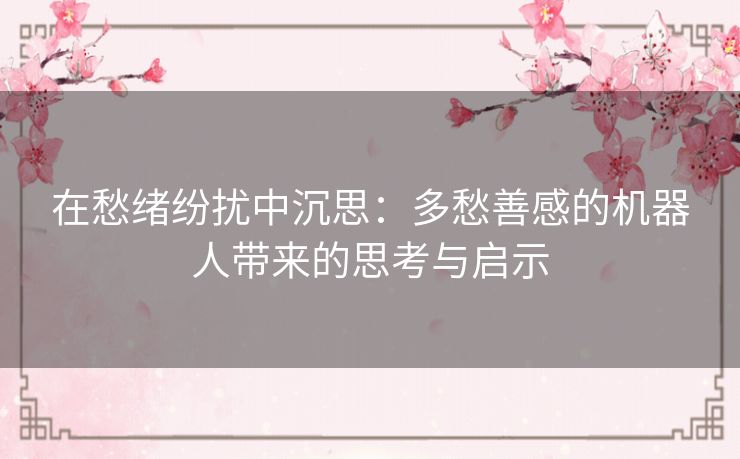 在愁绪纷扰中沉思：多愁善感的机器人带来的思考与启示