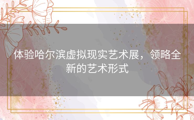 体验哈尔滨虚拟现实艺术展，领略全新的艺术形式