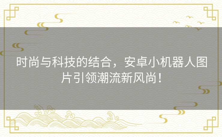 时尚与科技的结合，安卓小机器人图片引领潮流新风尚！