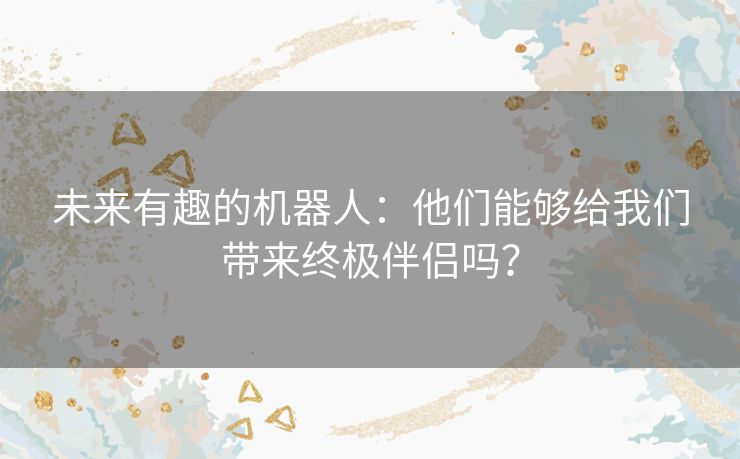 未来有趣的机器人：他们能够给我们带来终极伴侣吗？