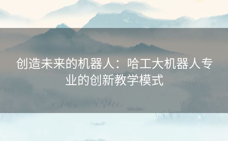 创造未来的机器人：哈工大机器人专业的创新教学模式