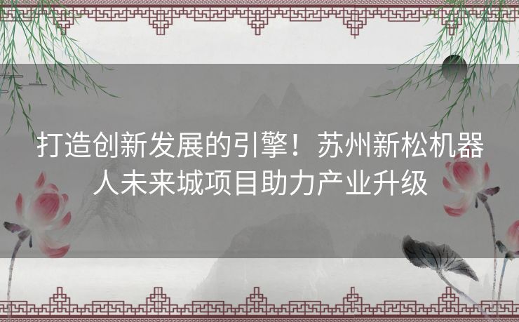 打造创新发展的引擎！苏州新松机器人未来城项目助力产业升级