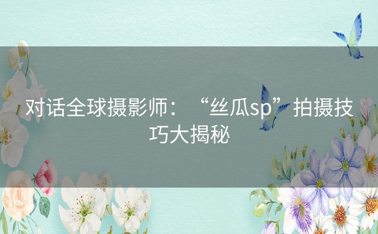 对话全球摄影师：“丝瓜sp”拍摄技巧大揭秘