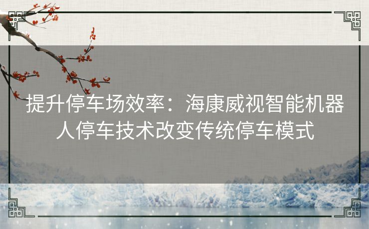 提升停车场效率：海康威视智能机器人停车技术改变传统停车模式