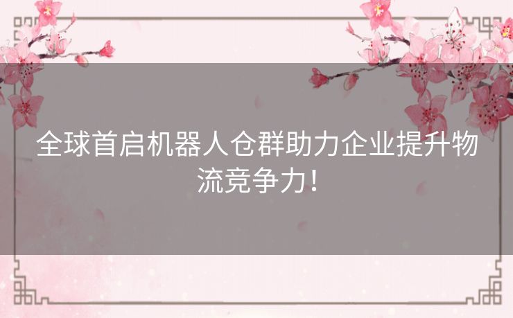 全球首启机器人仓群助力企业提升物流竞争力！