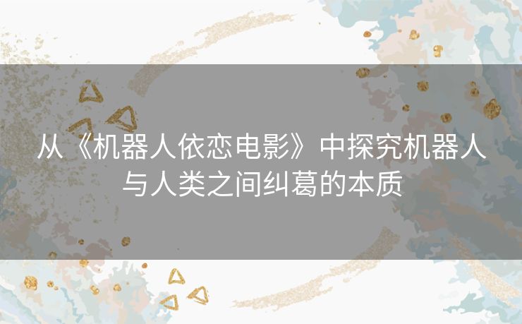 从《机器人依恋电影》中探究机器人与人类之间纠葛的本质