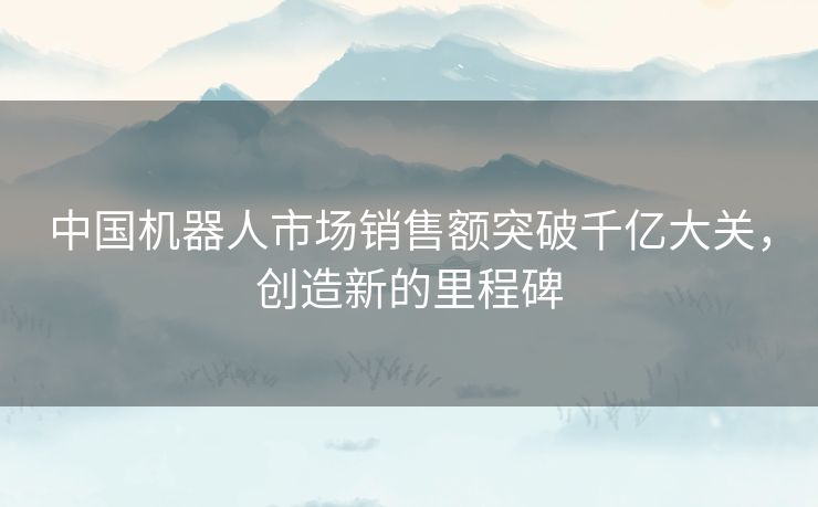 中国机器人市场销售额突破千亿大关，创造新的里程碑