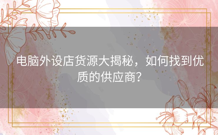 电脑外设店货源大揭秘，如何找到优质的供应商？